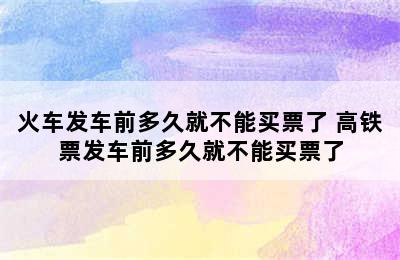 火车发车前多久就不能买票了 高铁票发车前多久就不能买票了